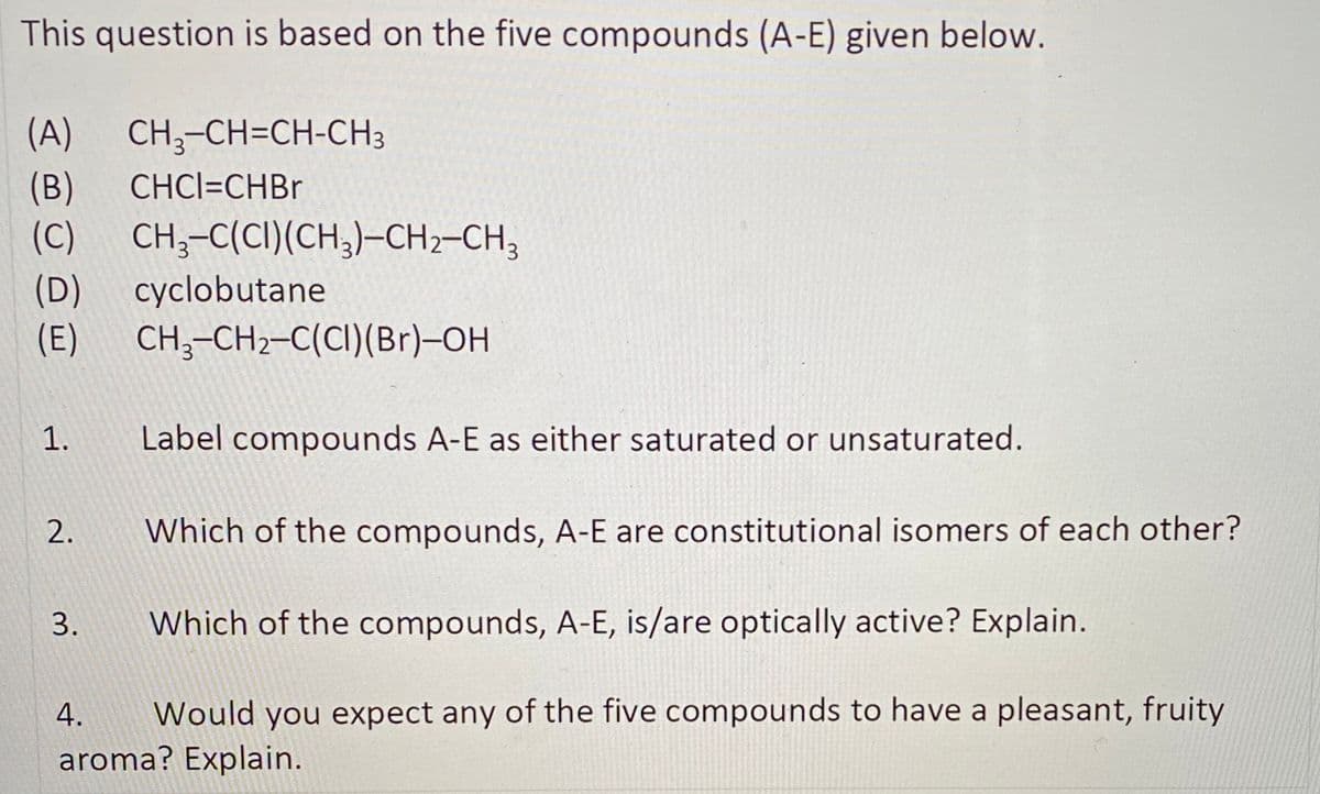 This question is based on the five compounds (A-E) given below.
CH;-CH=CH-CH3
(B)
(C)
(A)
CHCI=CHBR
CH;-C(CI)(CH,)-CH2-CH3
(D)
cyclobutane
(E)
CH;-CH2-C(CI)(Br)-OH
1.
Label compounds A-E as either saturated or unsaturated.
2.
Which of the compounds, A-E are constitutional isomers of each other?
3.
Which of the compounds, A-E, is/are optically active? Explain.
Would you expect any of the five compounds to have a pleasant, fruity
aroma? Explain.
4.
