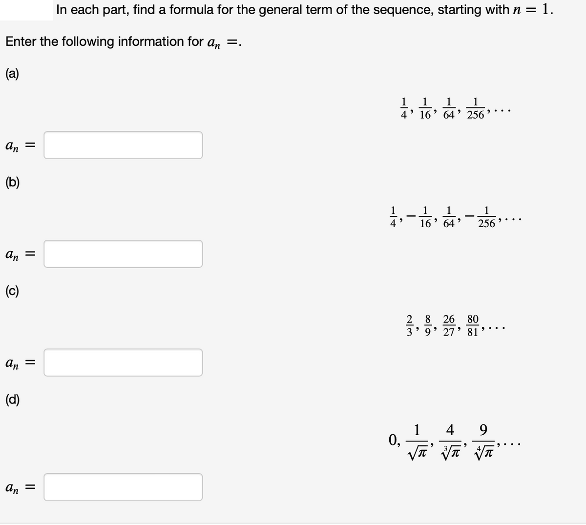 In each part, find a formula for the general term of the sequence, starting with n = 1.
Enter the following information for a, =.
(a)
1
1
1
4' 16
64
256
an =
(b)
1
16' 64 '
1
1
256 •.
an =
(c)
2 8
26
80
> 9' 27
81
An
(d)
1 4
0,
9
an
