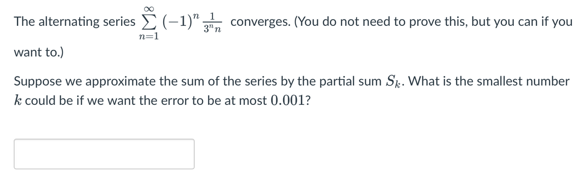 1
The alternating series E (-1)":
converges. (You do not need to prove this, but you can if you
3" n
n=1
want to.)
Suppose we approximate the sum of the series by the partial sum Sk. What is the smallest number
k could be if we want the error to be at most 0.001?
