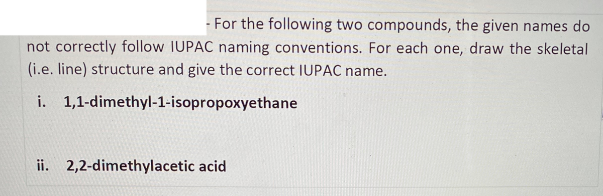 For the following two compounds, the given names do
not correctly follow IUPAC naming conventions. For each one, draw the skeletal
(i.e. line) structure and give the correct IUPAC name.
i. 1,1-dimethyl-1-isopropoxyethane
ii. 2,2-dimethylacetic acid
