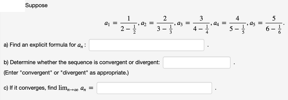 Suppose
1
2
3
4
5
a4
5
a5 =
1
1
2
3
3
4
6
6.
-
-
a) Find an explicit formula for a, :
b) Determine whether the sequence is convergent or divergent:
(Enter "convergent" or "divergent" as appropriate.)
c) If it converges, find lim,0o an =
n→∞
