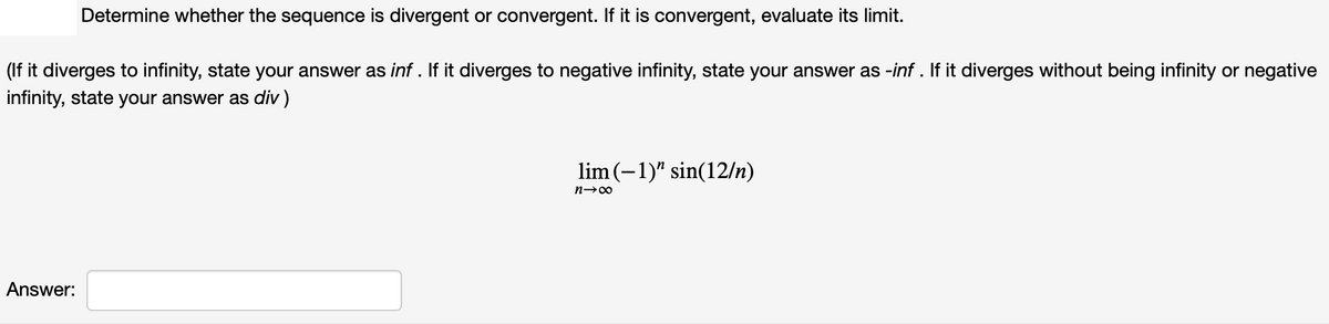 Determine whether the sequence is divergent or convergent. If it is convergent, evaluate its limit.
(If it diverges to infinity, state your answer as inf . If it diverges to negative infinity, state your answer as -inf . If it diverges without being infinity or negative
infinity, state your answer as div )
lim (-1)" sin(12/n)
n→00
Answer:
