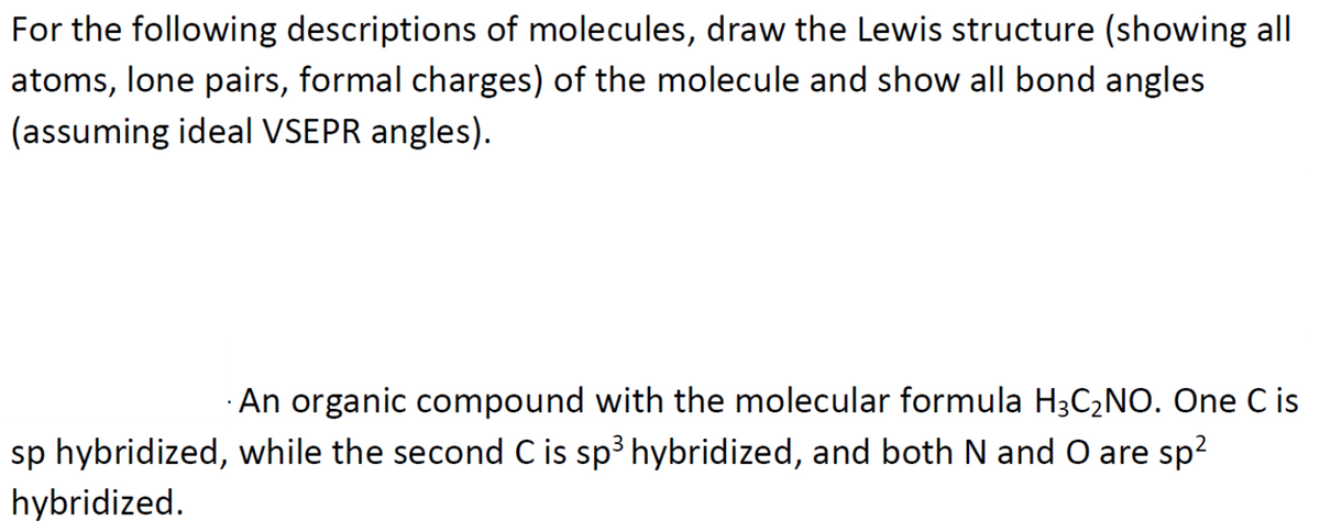 For the following descriptions of molecules, draw the Lewis structure (showing all
atoms, lone pairs, formal charges) of the molecule and show all bond angles
(assuming ideal VSEPR angles).
An organic compound with the molecular formula H3C2NO. One C is
sp hybridized, while the second C is sp3 hybridized, and both N and O are sp?
hybridized.
