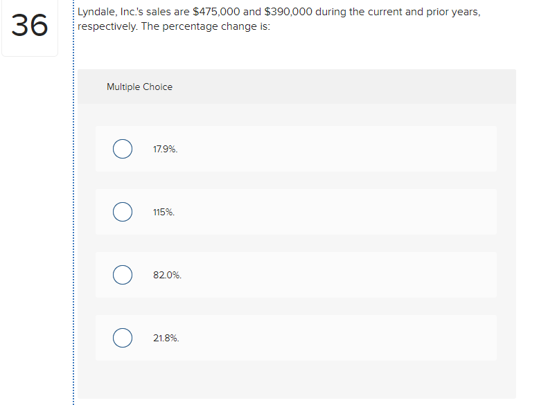 36
Lyndale, Inc's sales are $475,000 and $390,000 during the current and prior years,
respectively. The percentage change is:
Multiple Choice
17.9%.
115%.
82.0%.
21.8%.
