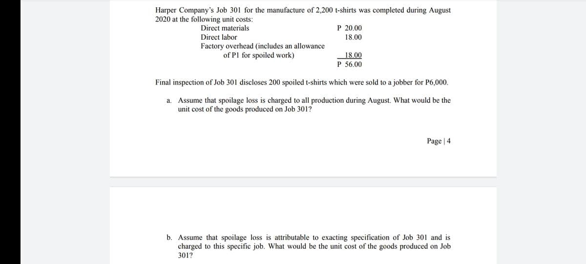 Harper Company's Job 301 for the manufacture of 2,200 t-shirts was completed during August
2020 at the following unit costs:
Direct materials
P 20.00
Direct labor
18.00
Factory overhead (includes an allowance
of P1 for spoiled work)
18.00
P 56.00
Final inspection of Job 301 discloses 200 spoiled t-shirts which were sold to a jobber for P6,000.
a. Assume that spoilage loss is charged to all production during August. What would be the
unit cost of the goods produced on Job 301?
Page | 4
b. Assume that spoilage loss is attributable to exacting specification of Job 301 and is
charged to this specific job. What would be the unit cost of the goods produced on Job
301?
