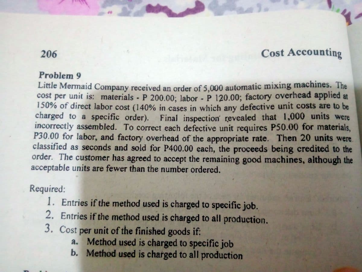 206
Cost Accounting
Problem 9
Little Mermaid Company received an order of 5.000 automatic mixing machines. The
cost per unit is: materials P 200.00: labor - P 120.00; factory overhead applied at
150% of direct labor cost (140% in cases in which any defective unit costs are to be
charged to a specific order). Final inspection revealed that 1,000 units were
incorrectly assembled. To correct each defective unit requires P50.00 for materials,
P30.00 for labor, and factory overhead of the appropriate rate. Then 20 units were.
classified as seconds and sold for P400.00 each, the proceeds being credited to the
order. The customer has agreed to accept the remaining good machines, although the
acceptable units are fewer than the number ordered.
Required:
1. Entries if the method used is charged to specific job.
2. Entries if the method used is charged to all production.
3. Cost per unit of the finished goods if:
a. Method used is charged to specific job
b. Method used is charged to all production
