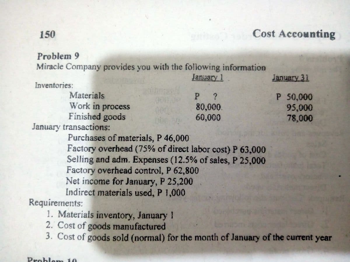 150
Cost Accounting
Problem 9
Miracle Company provides you with the following information
January 1
January 31
Inventories:
Materials
Work in process
Finished goods
January transactions:
P ?
80,000.
60,000
P 50,000
95,000
78,000
Purchases of materials, P 46,000
Factory overhead (75% of direct labor cost) P 63,000
Selling and adm. Expenses (12.5% of sales, P 25,000
Factory overhead control, P 62,800
Net income for January, P 25,200
Indirect materials used, P 1,000
Requirements:
1. Materials inventory, January 1
2. Cost of goods manufactured
3. Cost of goods sold (normal) for the month of January of the current year
Problom 10

