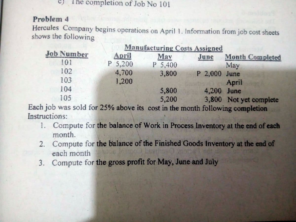 c) The completion of Job No 101
Problem 4
Hercules Cormpany begins operations on April 1. Information from job cost sheets
shows the following
Manufacturing Costs Assigned
April
P 5,200
4,700
1,200
Job Number
May
P 5,400
3,800
Month Completed
May
P 2,000 June
April
4,200 June
3,800 Not yet complete
June
101
102
103
104
5,800
5,200
105
Each job was sold for 25% above its cost in the month following completion
Instructions:
1. Compute for the balance of Work in Process Inventory at the end of each
month.
2. Compute for the balance of the Finished Goods Inventory at the end of
each month
3. Compute for the gross profit for May, June and July
