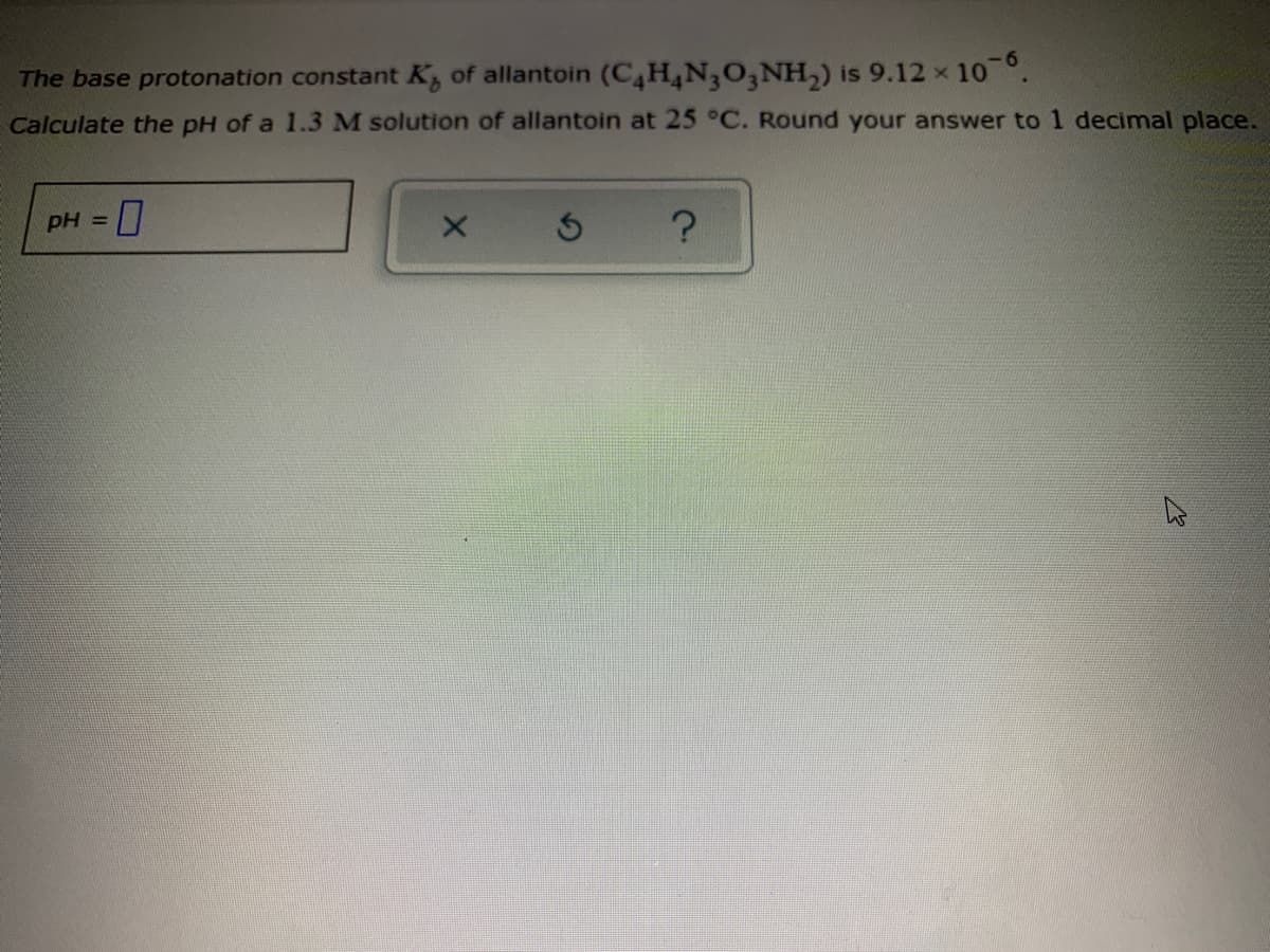 The base protonation constant K, of allantoin (C,H4N3O3NH,) is 9.12 x
Calculate the pH of a 1.3 M solution of allantoin at 25 °C. Round your answer to 1 decimal place.
10 6
pH =
