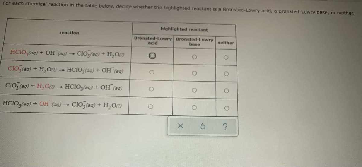 For each chemical reaction in the table below, decide whether the highlighted reactant is a Brønsted-Lowry acid, a Brønsted-Lowry base, or neither.
highlighted reactant
reaction
Bronsted-Lowry Bronsted-Lowry
base
neither
acid
HCIO3(aq)
+ OH
(aa) - Clo,(a) + H,O)
Clo,(20) + H,O() - HCIO,(aq) + OH (a)
Cio, (aq) + H,O() - HCIO3(aq) + OH (aq)
HCIO3(aq)
+ OH (a0) CIO3(aq) + H,O(1)

