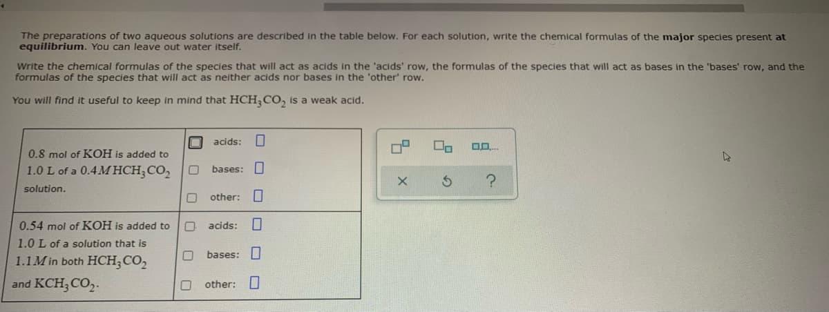 The preparations of two aqueous solutions are described in the table below. For each solution, write the chemical formulas of the major species present at
equilibrium. You can leave out water itself.
Write the chemical formulas of the species that will act as acids in the 'acids' row, the formulas of the species that will act as bases in the 'bases' row, and the
formulas of the species that will act as neither acids nor bases in the 'other' row.
You will find it useful to keep in mind that HCH, CO, is a weak acid.
acids:
0.8 mol of KOH is added to
1.0 L of a 0.4M HCH;CO,
bases: I
solution.
other:
0.54 mol of KOH is added to
acids:
1.0 L of a solution that is
bases:|
1.1M in both HCH;CO,
and KCH;CO,.
other:
