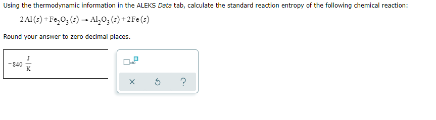 Using the thermodynamic information in the ALEKS Data tab, calculate the standard reaction entropy of the following chemical reaction:
2A1 (s) + Fe,0; (s) → Al,0; (s) + 2Fe (s)
Round your answer to zero decimal places.
- 840

