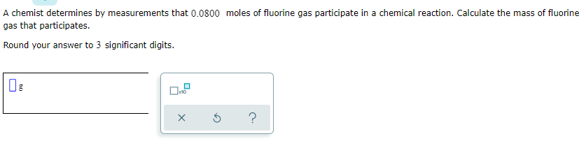 A chemist determines by measurements that 0.0800 moles of fluorine gas participate in a chemical reaction. Calculate the mass of fluorine
gas that participates.
Round your answer to 3 significant digits.
