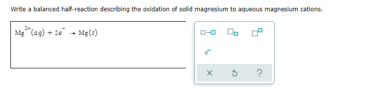 Write a balanced half-reaction describing the oxidation of solid magnesium to aqueous magnesium cations.
2+
Mg (ag) + 2e
Mg (s)
O-0
