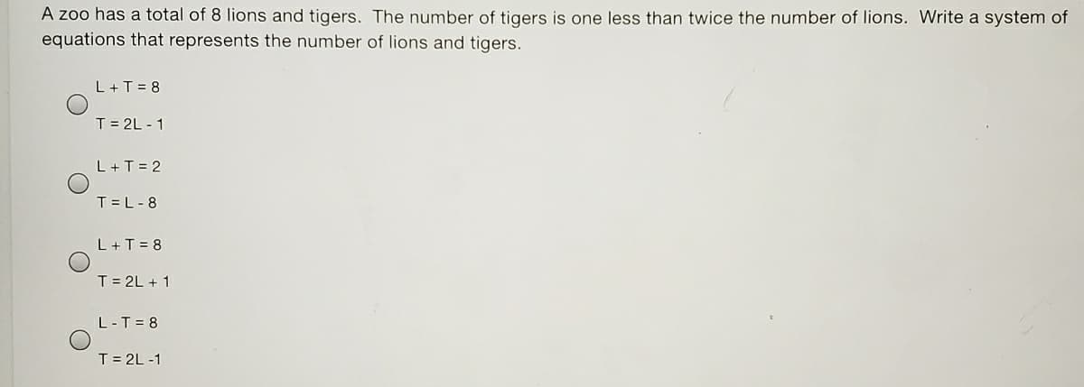 A zoo has a total of 8 lions and tigers. The number of tigers is one less than twice the number of lions. Write a system of
equations that represents the number of lions and tigers.
L+T = 8
T = 2L - 1
L+T = 2
T =L-8
L+T = 8
T = 2L + 1
L-T = 8
T = 2L -1
