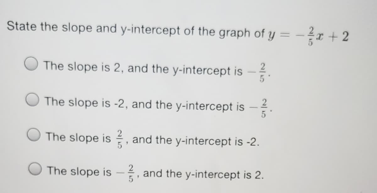 State the slope and y-intercept of the graph of y = -a + 2
The slope is 2, and the y-intercept is -
2
The slope is -2, and the y-intercept is -
The slope is , and the y-intercept is -2.
2
The slope is
and the y-intercept is 2.
