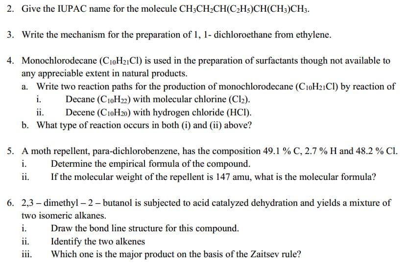 2. Give the IUPAC name for the molecule CH3CH2CH(C2H5)CH(CH;)CH3.
3. Write the mechanism for the preparation of 1, 1- dichloroethane from ethylene.
4. Monochlorodecane (C10H21CI) is used in the preparation of surfactants though not available to
any appreciable extent in natural products.
a. Write two reaction paths for the production of monochlorodecane (CıoH21CI) by reaction of
i.
Decane (C10H22) with molecular chlorine (Cl2).
Decene (C10H20) with hydrogen chloride (HC).
b. What type of reaction occurs in both (i) and (ii) above?
ii.
5. A moth repellent, para-dichlorobenzene, has the composition 49.1 % C, 2.7 % H and 48.2 % Cl.
i.
Determine the empirical formula of the compound.
ii.
If the molecular weight of the repellent is 147 amu, what is the molecular formula?
6. 2,3 – dimethyl – 2- butanol is subjected to acid catalyzed dehydration and yields a mixture of
two isomeric alkanes.
i.
Draw the bond line structure for this compound.
Identify the two alkenes
Which one is the major product on the basis of the Zaitsev rule?
ii.
iii.
