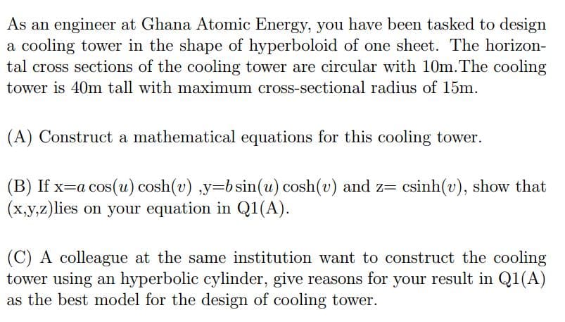 As an engineer at Ghana Atomic Energy, you have been tasked to design
a cooling tower in the shape of hyperboloid of one sheet. The horizon-
tal cross sections of the cooling tower are circular with 10m.The cooling
tower is 40m tall with maximum cross-sectional radius of 15m.
(A) Construct a mathematical equations for this cooling tower.
(B) If x=a cos(u) cosh(v) ,y=bsin(u) cosh(v) and z= csinh(v), show that
(x,y,z)lies on your equation in Q1(A).
(C) A colleague at the same institution want to construct the cooling
tower using an hyperbolic cylinder, give reasons for your result in Q1(A)
as the best model for the design of cooling tower.
