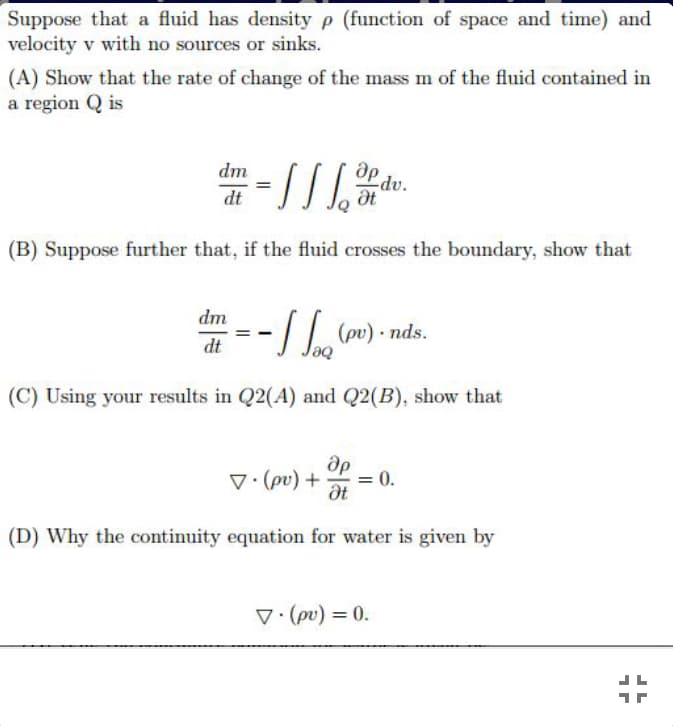 Suppose that a fluid has density p (function of space and time) and
velocity v with no sources or sinks.
(A) Show that the rate of change of the mass m of the fluid contained in
a region Q is
dm
ae dv.
dt
