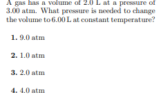 A gas has a volume of 2.0 L at a pressure of
3.00 atm. What pressure is needed to change
the volume to 6.00 L at constant temperature?
1. 9.0 atm
2. 1.0 atm
3. 2.0 atm
4. 4.0 atm
