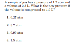 A sample of gas has a pressure of 1.2 atm and
a volume of 2.3 L. What is the new pressure if
the volume is compressed to 1.9 L?
1. 0.27 atm
2. 5.2 atm
3. 0.99 atm
4. 1.5 atm
