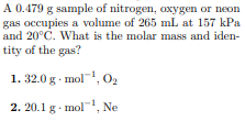 A 0.479 g sample of nitrogen, oxygen or neon
gas occupies a volume of 265 mL at 157 kPa
and 20°C. What is the molar mass and iden-
tity of the gas?
1. 32.0 g mol, O2
2. 20.1 g - mol
, Ne
