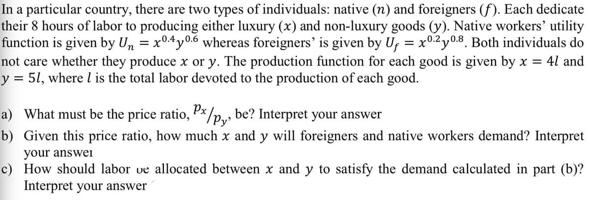 In a particular country, there are two types of individuals: native (n) and foreigners (f). Each dedicate
their 8 hours of labor to producing either luxury (x) and non-luxury goods (y). Native workers' utility
function is given by Un = x0.4y0.6 whereas foreigners' is given by Uf = x0.2y0.8. Both individuals do
not care whether they produce x or y. The production function for each good is given by x = 4l and
y = 5l, where l is the total labor devoted to the production of each good.
= x0.2 y0.8. Both individuals do
a) What must be the price ratio, P*/p.,, be? Interpret your answer
b) Given this price ratio, how much x and y will foreigners and native workers demand? Interpret
your answei
c) How should labor ve allocated between x and y to satisfy the demand calculated in part (b)?
Interpret your answer
