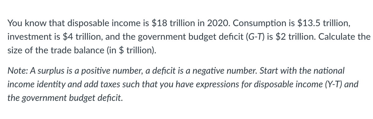 You know that disposable income is $18 trillion in 2020. Consumption is $13.5 trillion,
investment is $4 trillion, and the government budget deficit (G-T) is $2 trillion. Calculate the
size of the trade balance (in $ trillion).
Note: A surplus is a positive number, a deficit is a negative number. Start with the national
income identity and add taxes such that you have expressions for disposable income (Y-T) and
the government budget deficit.
