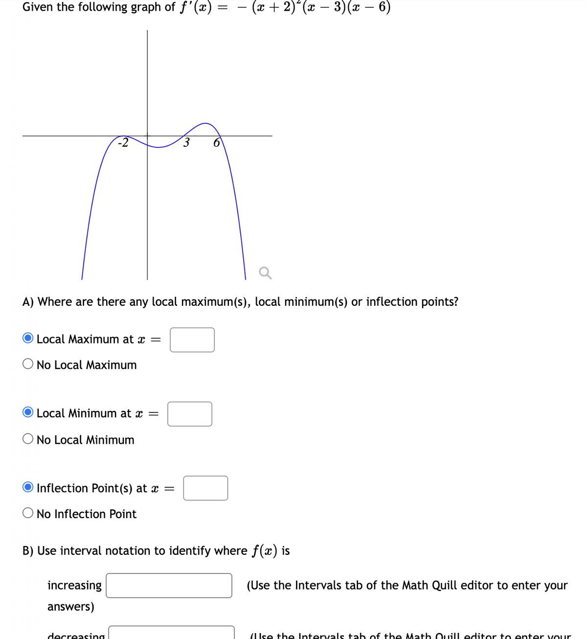 Given the following graph of f'(x)
(9 – x)(ɛ – x),( x) .
-
A) Where are there any local maximum(s), local minimum(s) or inflection points?
Local Maximum at x =
O No Local Maximum
Local Minimum at x =
O No Local Minimum
Inflection Point(s) at x =
No Inflection Point
B) Use interval notation to identify where f(x) is
increasing
(Use the Intervals tab of the Math Quill editor to enter your
answers)
decreasing
(IIse the Intervals tab of the Math Ouill editor to enter vOur
