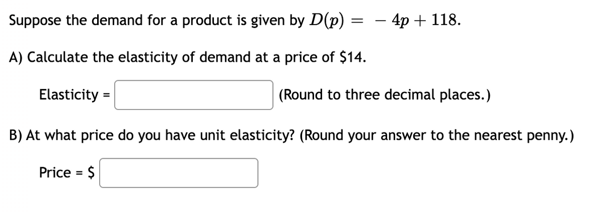 Suppose the demand for a product is given by D(p)
- 4p + 118.
A) Calculate the elasticity of demand at a price of $14.
Elasticity =
(Round to three decimal places.)
B) At what price do you have unit elasticity? (Round your answer to the nearest penny.)
Price = $

