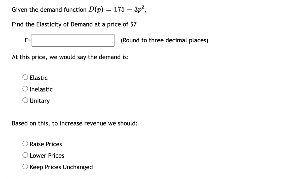 Given the demand function D(p) = 175 – 3p",
-
Find the Elasticity of Demand at a price of $7
E=
(Round to three decimal places)
At this price, we would say the demand is:
Elastic
Inelastic
O Unitary
Based on this, to increase revenue we should:
Raise Prices
O Lower Prices
Keep Prices Unchanged

