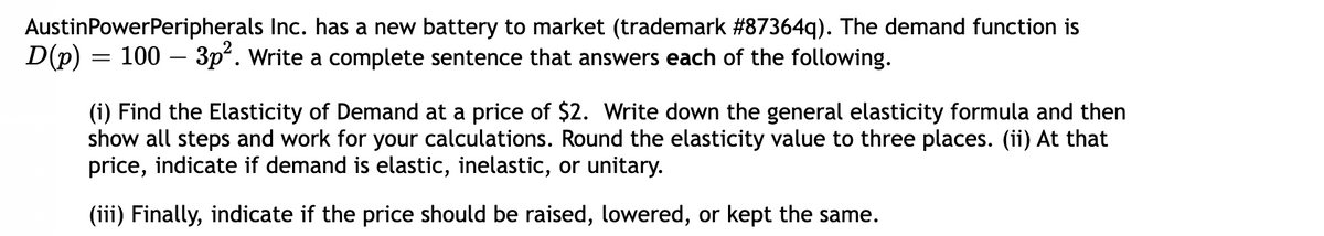 AustinPowerPeripherals Inc. has a new battery to market (trademark #87364q). The demand function is
D(p) = 100 – 3p. Write a complete sentence that answers each of the following.
(i) Find the Elasticity of Demand at a price of $2. Write down the general elasticity formula and then
show all steps and work for your calculations. Round the elasticity value to three places. (ii) At that
price, indicate if demand is elastic, inelastic, or unitary.
(iii) Finally, indicate if the price should be raised, lowered, or kept the same.
