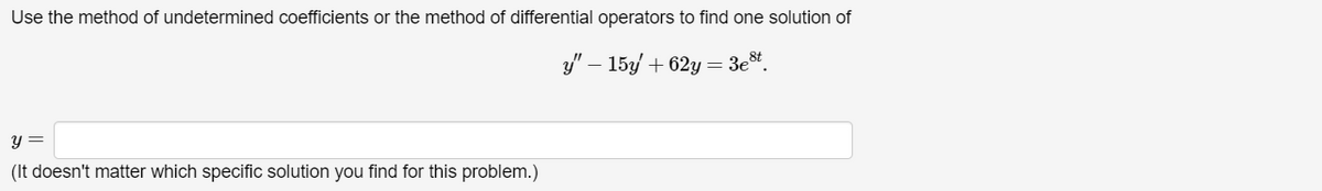 Use the method of undetermined coefficients or the method of differential operators to find one solution of
y =
(It doesn't matter which specific solution you find for this problem.)
"-15y/+62y=3c.