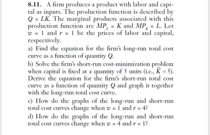 8.11. A firm produces a product with labor and capi-
tal as inputs. The production function is described by
Q = LK. The marginal products associated with this
production function are MP, = K and MP = L. Let
w = 1 and r = 1 be the prices of labor and capital,
respectively.
a) Find the equation for the firm's long-run total cost
curve as a function of quantity Q.
b) Solve the firm's short-run cost-minimization problem
when capital is fixed at a quantity of 5 units (i.e., K = 5).
Derive the equation for the firm's short-run total cost
curve as a function of quantity Q and graph it together
with the long-run total cost curve.
c) How do the graphs of the long-run and short-run
total cost curves change when w = 1 and r = 4?
d) How do the graphs of the long-run and short-run
total cost curves change when w = 4 and r = 1?