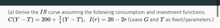 (a) Derive the IS curve assuming the following consumption and investment functions:
(Y-T), I(r) = 20-2r (Leave G and T as fixed/parameters.)
C(Y-T) = 200+