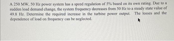 A 250 MW, 50 Hz power system has a speed regulation of 5% based on its own rating. Due to a
sudden load demand change, the system frequency decreases from 50 Hz to a steady state value of
49.8 Hz. Determine the required increase in the turbine power output. The losses and the
dependence of load on frequency can be neglected.
