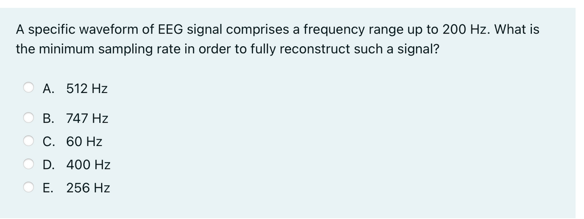A specific waveform of EEG signal comprises a frequency range up to 200 Hz. What is
the minimum sampling rate in order to fully reconstruct such a signal?
A. 512 Hz
B. 747 Hz
С. 60 Hz
D. 400 Hz
Е. 256 Hz
