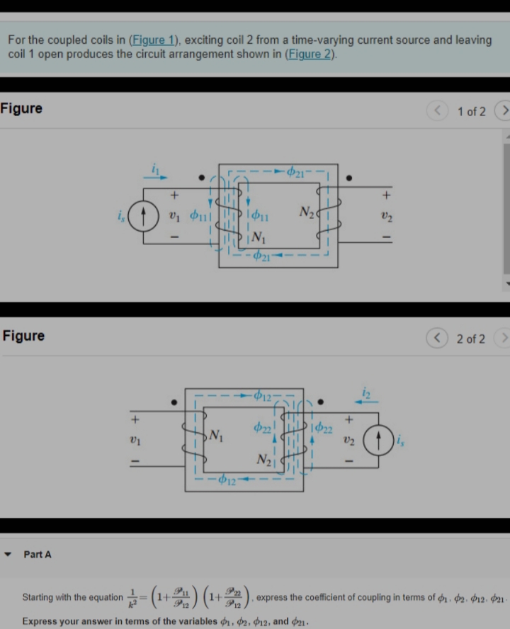For the coupled coils in (Figure 1), exciting coil 2 from a time-varying current source and leaving
coil 1 open produces the circuit arrangement shown in (Figure 2).
1 of 2 >
Figure
+
N2
v2
i,
- Þ21°
<) 2 of 2>
Figure
12-
|622
is
N21
Part A
express the coefficient of coupling in terms of ø1 , ɖ2. Þ12. Þ21-
Starting with the equation=(1+) (1+).
Express your answer in terms of the variables ø, d2, d2, and du.
