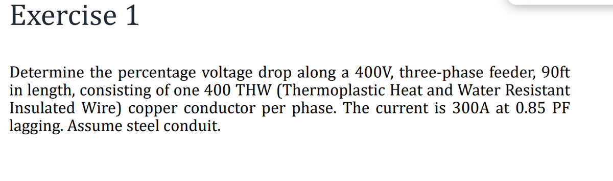Exercise 1
Determine the percentage voltage drop along a 400V, three-phase feeder, 90ft
in length, consisting of one 400 THW (Thermoplastic Heat and Water Resistant
Insulated Wire) copper conductor per phase. The current is 300A at 0.85 PF
lagging. Assume steel conduit.
