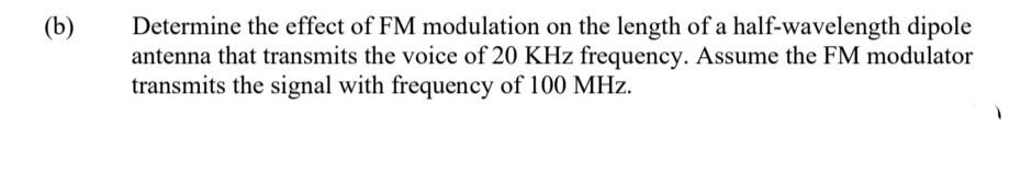 Determine the effect of FM modulation on the length of a half-wavelength dipole
antenna that transmits the voice of 20 KHz frequency. Assume the FM modulator
transmits the signal with frequency of 100 MHz.
(b)

