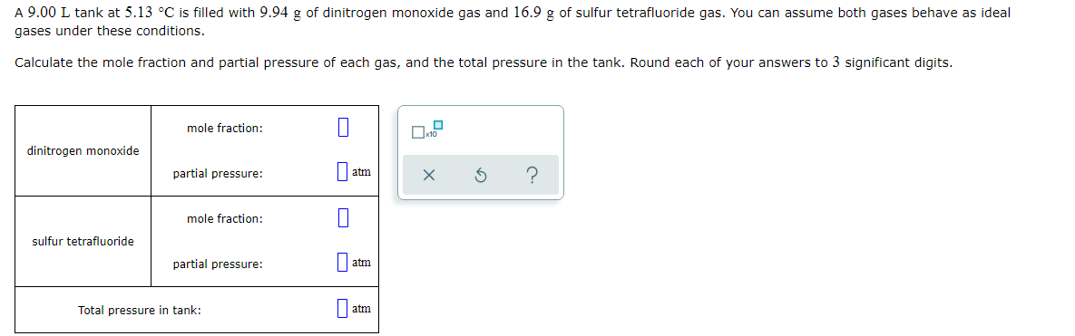 A 9.00 L tank at 5.13 °C is filled with 9.94 g of dinitrogen monoxide gas and 16.9 g of sulfur tetrafluoride gas. You can assume both gases behave as ideal
gases under these conditions.
Calculate the mole fraction and partial pressure of each gas, and the total pressure in the tank. Round each of your answers to 3 significant digits.
mole fraction:
dinitrogen monoxide
partial pressure:
atm
mole fraction:
sulfur tetrafluoride
partial pressure:
atm
Total pressure in tank:
