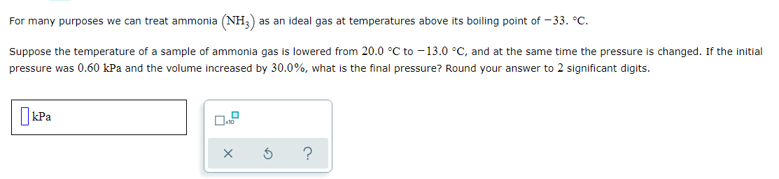For many purposes we can treat ammonia (NH,)
as an ideal gas at temperatures above its boiling point of -33. °C.
Suppose the temperature of a sample of ammonia gas is lowered from 20.0 °C to - 13.0 °C, and at the same time the pressure is changed. If the initial
pressure was 0.60 kPa and the volume increased by 30.0%, what is the final pressure? Round your answer to 2 significant digits.
