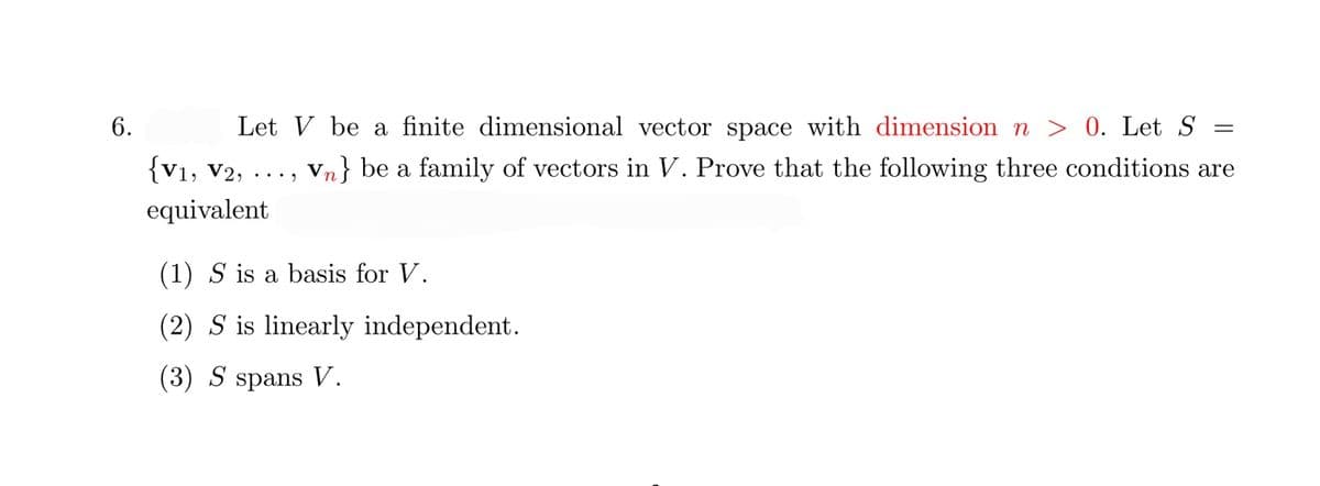 6.
Let V be a finite dimensional vector space with dimension n > 0. Let S =
{V1, V2, ·..
Vn} be a family of vectors in V. Prove that the following three conditions are
equivalent
(1) S is a basis for V.
(2) S is linearly independent.
(3) S spans V.
