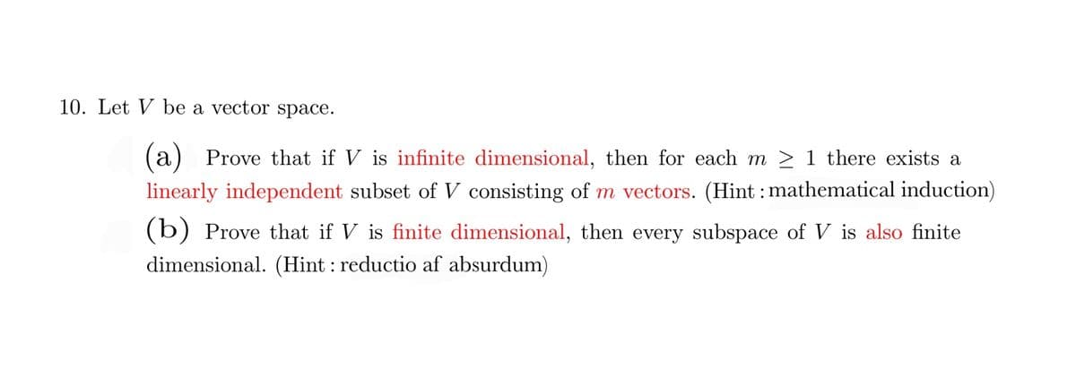 10. Let V be a vector space.
(a) Prove that if V is infinite dimensional, then for each m > 1 there exists a
linearly independent subset of V consisting of m vectors. (Hint : mathematical induction)
(b) Prove that if V is finite dimensional, then every subspace of V is also finite
dimensional. (Hint : reductio af absurdum)
