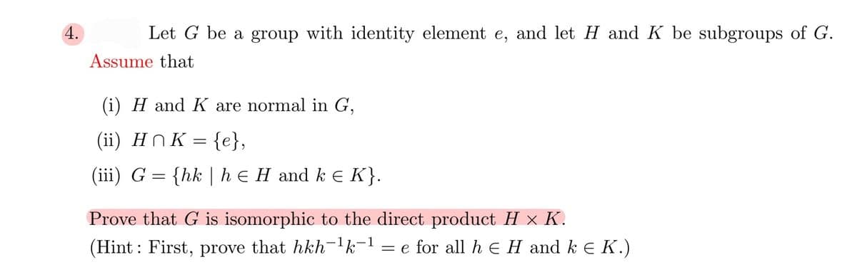 4.
Let G be a group with identity element e, and let H and K be subgroups of G.
Assume that
(i) H and K are normal in G,
(ii) HN K = {e},
(iii) G = {hk | he H and k e K}.
Prove that G is isomorphic to the direct product H x K.
(Hint : First, prove that hkh-1k-1
= e for all h E H and k E K.)
