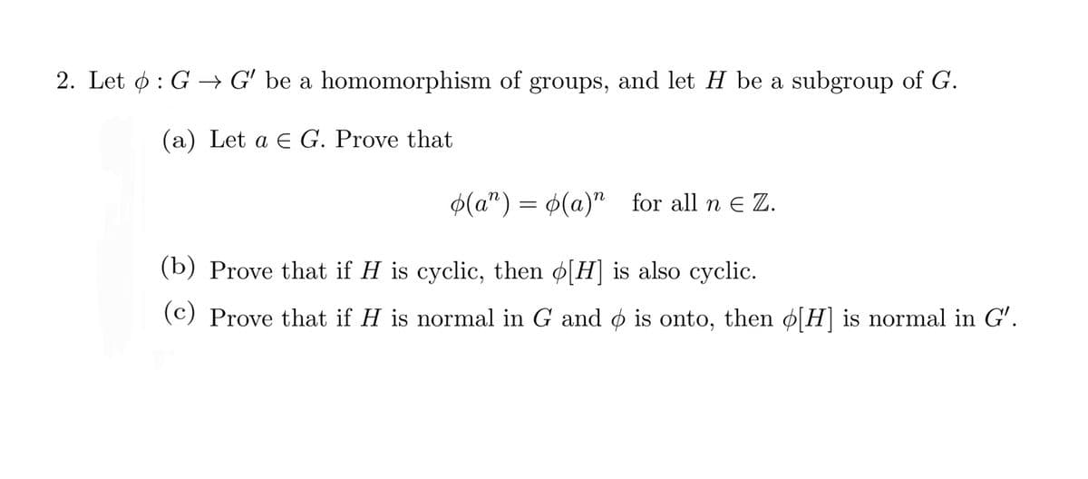 2. Let ø : G → G' be a homomorphism of groups, and let H be a subgroup of G.
(a) Let a E G. Prove that
$(a") = 4(a)" for all n e Z.
(b) Prove that if H is cyclic, then ø[H] is also cyclic.
(c) Prove that if H is normal in G and ø is onto, then ø[H]is normal in G'.
