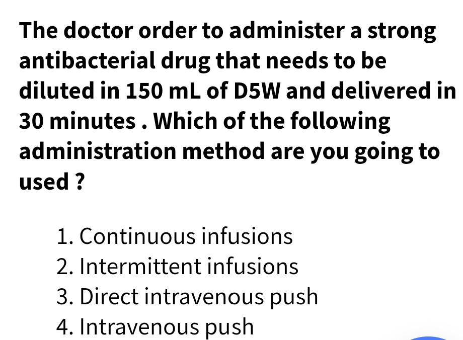 The doctor order to administer a strong
antibacterial drug that needs to be
diluted in 150 mL of D5W and delivered in
30 minutes . Which of the following
administration method are you going to
used ?
1. Continuous infusions
2. Intermittent infusions
3. Direct intravenous push
4. Intravenous push
