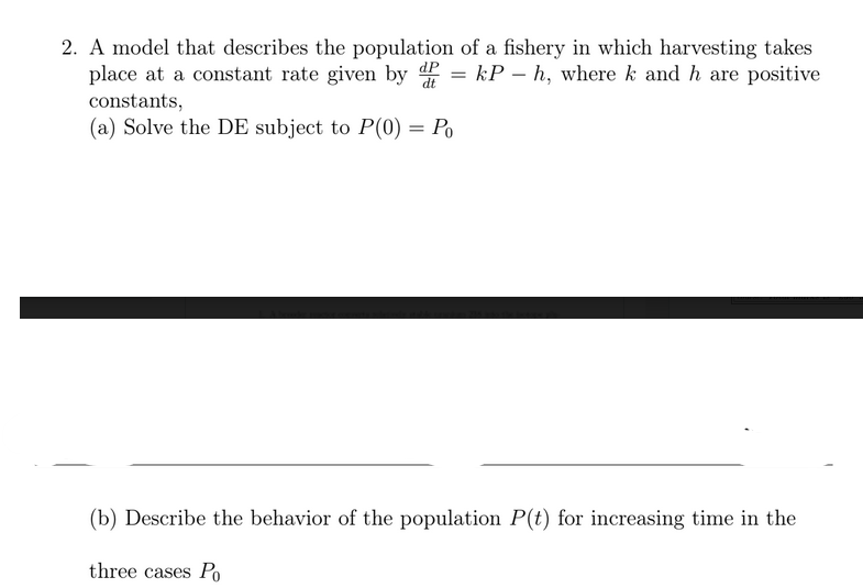 2. A model that describes the population of a fishery in which harvesting takes
place at a constant rate given by = kP – h, where k and h are positive
dt
constants,
(a) Solve the DE subject to P(0) = Po
(b) Describe the behavior of the population P(t) for increasing time in the
three cases Po
