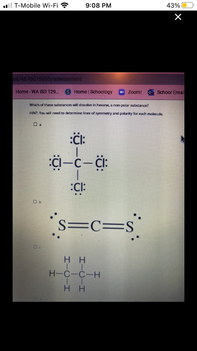 ll T-Mobile Wi-Fi ?
9:08 PM
43%
ent/4670075055/assessment
Home-WA ISD 129.
Home | Schoology
- Zoom!
School Emai
Which of these substances will dissolve in hexane, a non-polar substance?
HINT: You will need to determine lines of symmetry and polarity for each molecule.
O a
:CI:
O b
s=c=s°
S=C=S
нн
H-C-C-H
H H
