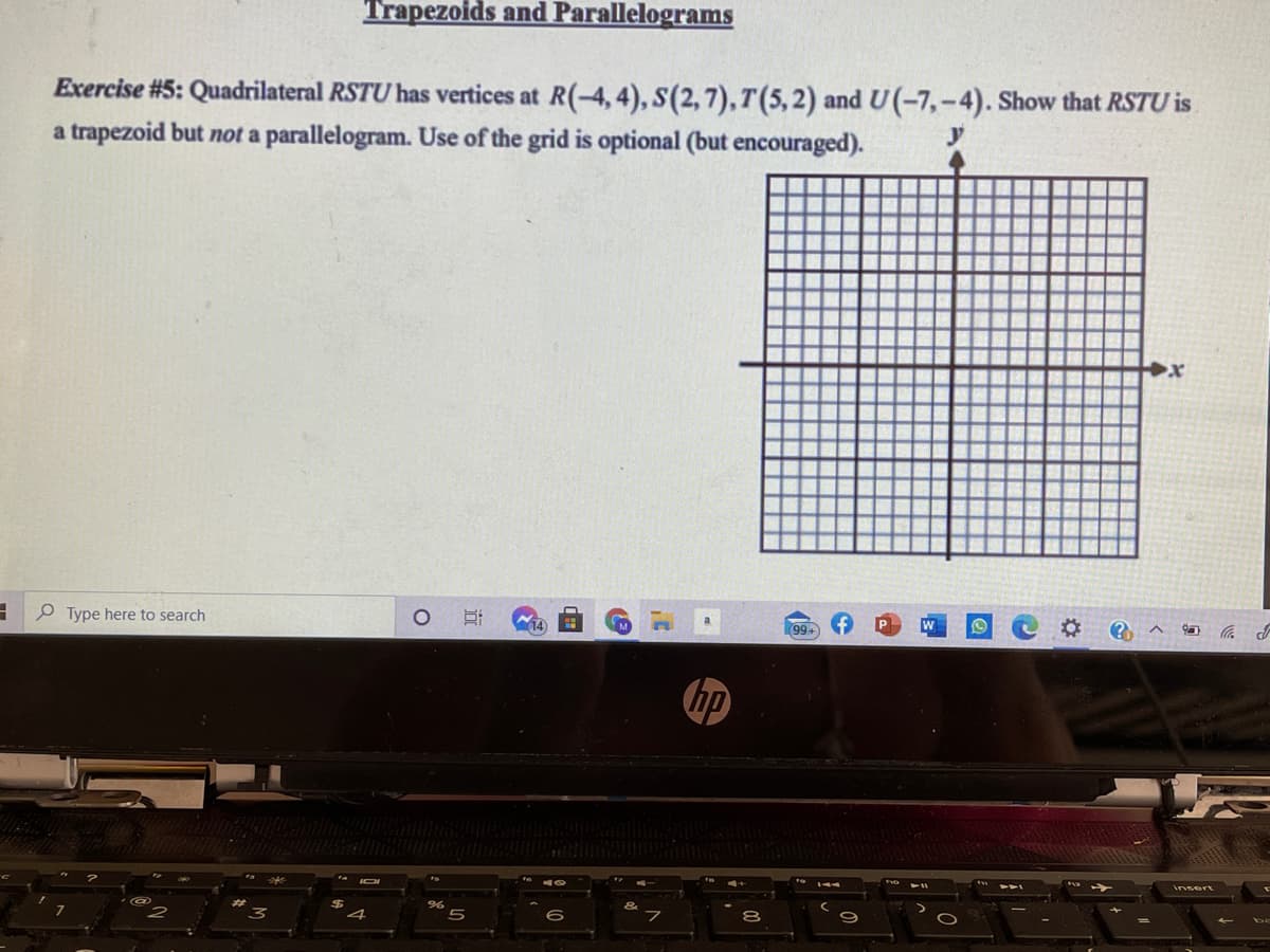 Trapezoids and Parallelograms
Exercise #5: Quadrilateral RSTU has vertices at R(-4, 4), S(2, 7), T(5, 2) and U(-7,-4). Show that RSTU is
a trapezoid but not a parallelogram. Use of the grid is optional (but encouraged).
P Type here to search
14
99+
insert
4
